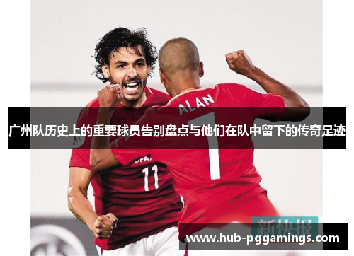 广州队历史上的重要球员告别盘点与他们在队中留下的传奇足迹