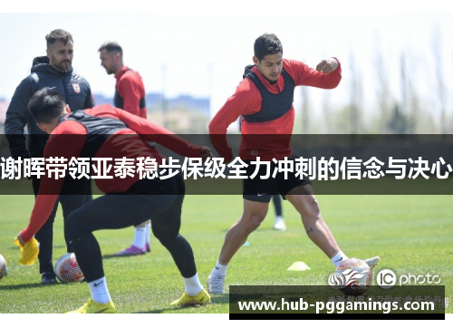 谢晖带领亚泰稳步保级全力冲刺的信念与决心