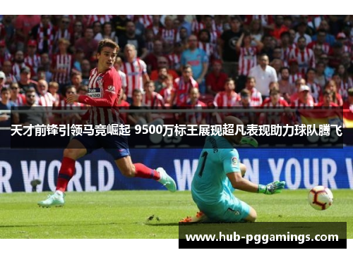 天才前锋引领马竞崛起 9500万标王展现超凡表现助力球队腾飞