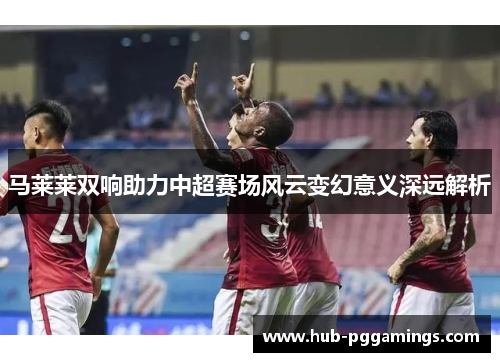 马莱莱双响助力中超赛场风云变幻意义深远解析