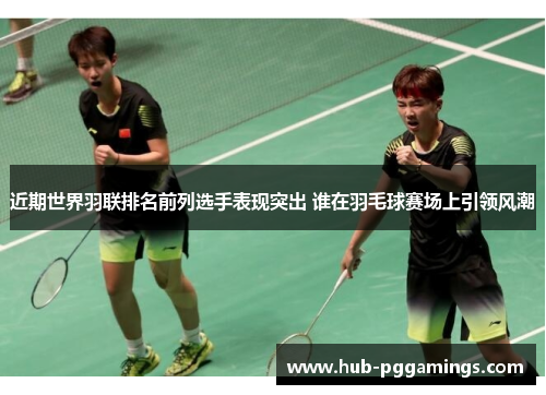 近期世界羽联排名前列选手表现突出 谁在羽毛球赛场上引领风潮