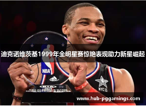 迪克诺维茨基1999年全明星赛惊艳表现助力新星崛起 迪克诺维茨基1999年全明星赛惊艳表现助力新星崛起