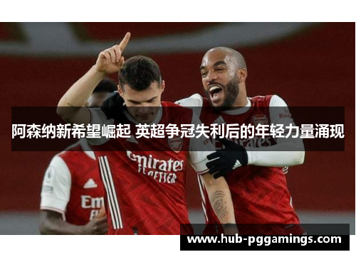 阿森纳新希望崛起 英超争冠失利后的年轻力量涌现 阿森纳新希望崛起 英超争冠失利后的年轻力量涌现