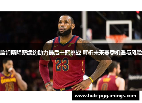 詹姆斯降薪续约助力最后一冠挑战 解析未来赛季机遇与风险