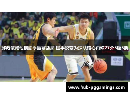 邱彪依赖他搅动季后赛战局 国手蜕变为球队核心再砍27分5板5助